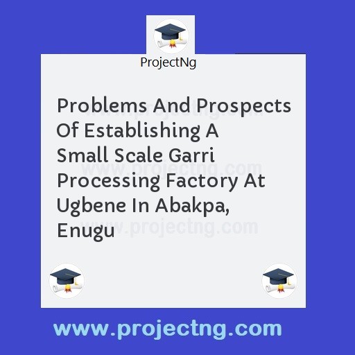 Problems And Prospects Of Establishing A Small Scale Garri Processing Factory At Ugbene In Abakpa, Enugu