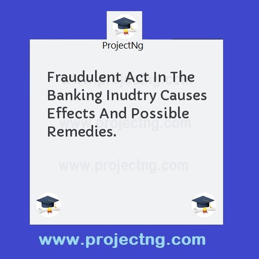Fraudulent Act In The Banking Inudtry Causes Effects And Possible Remedies.