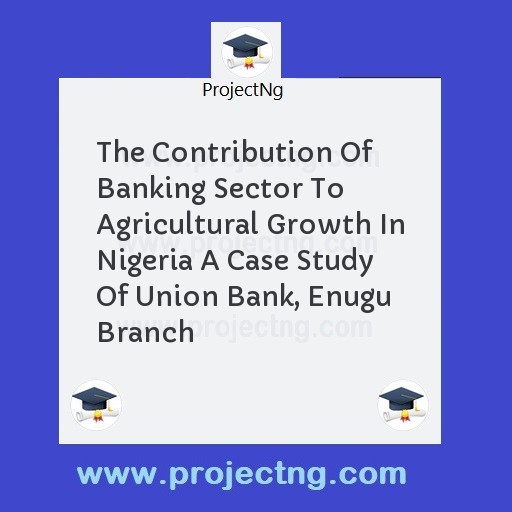 The Contribution Of Banking Sector To Agricultural Growth In Nigeria A Case Study Of Union Bank, Enugu Branch