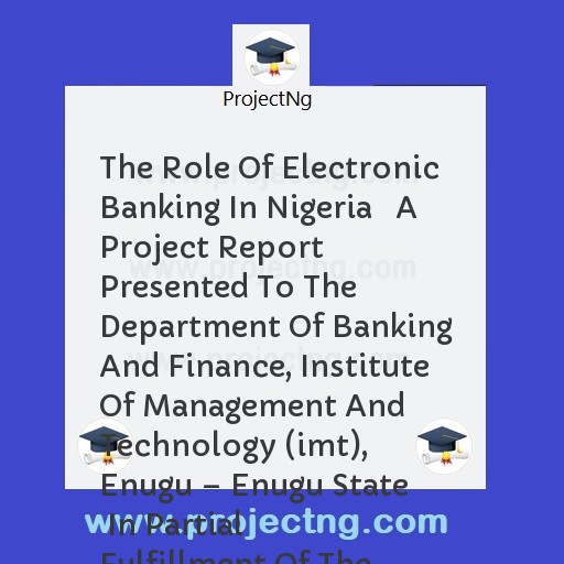 The Role Of Electronic Banking In Nigeria   A Project Report Presented To The Department Of Banking And Finance, Institute Of Management And Technology (imt), Enugu â€“ Enugu State   In Partial Fulfillment Of The Requirement 