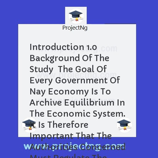 Introduction 1.0 Background Of The Study  The Goal Of Every Government Of Nay Economy Is To Archive Equilibrium In The Economic System. It Is Therefore Important That The Authorities Concerned Must Regulate The System Indirec