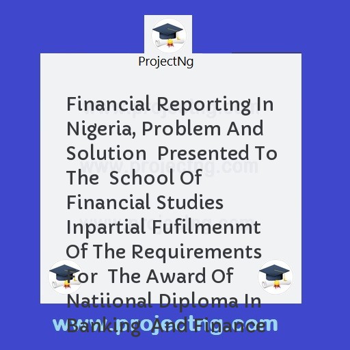 Financial Reporting In Nigeria, Problem And Solution  Presented To The  School Of Financial Studies  Inpartial Fufilmenmt Of The Requirements For  The Award Of Natiional Diploma In Banking  And Finance