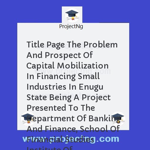 Title Page The Problem And Prospect Of Capital Mobilization In Financing Small Industries In Enugu State Being A Project Presented To The Department Of Banking And Finance, School Of Financial Studies Institute Of Management 
