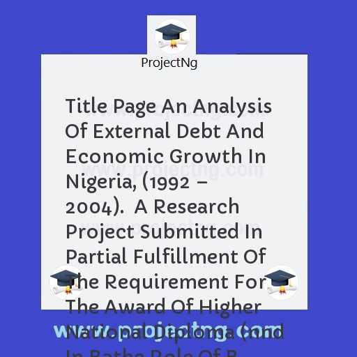 Title Page An Analysis Of External Debt And Economic Growth In Nigeria, (1992 â€“ 2004).  A Research Project Submitted In Partial Fulfillment Of The Requirement For The Award Of Higher National Diploma (nnd In Bathe Role Of B