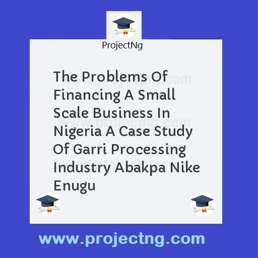 The Problems Of Financing A Small Scale Business In Nigeria A Case Study Of Garri Processing Industry Abakpa Nike Enugu