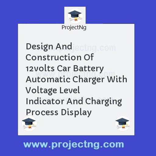 Design And Construction Of 12volts Car Battery Automatic Charger With Voltage Level Indicator And Charging Process Display