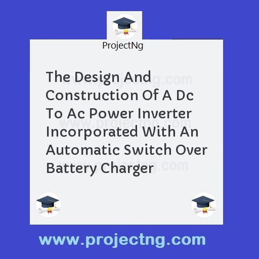 The Design And Construction Of A Dc To Ac Power Inverter Incorporated With An Automatic Switch Over Battery Charger