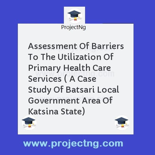 Assessment Of Barriers To The Utilization Of Primary Health Care Services ( A Case Study Of Batsari Local Government Area Of Katsina State)