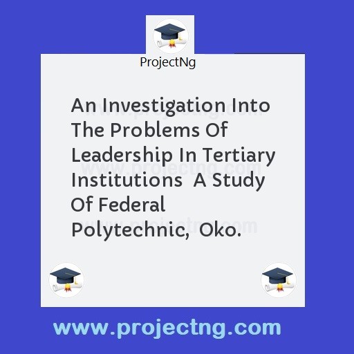 An Investigation Into The Problems Of Leadership In Tertiary Institutions  A Study Of Federal Polytechnic,  Oko.
