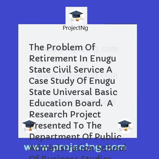The Problem Of Retirement In Enugu State Civil Service A Case Study Of Enugu State Universal Basic  Education Board.  A Research Project Presented To The Department Of Public Administration School Of Business Studies   In Par