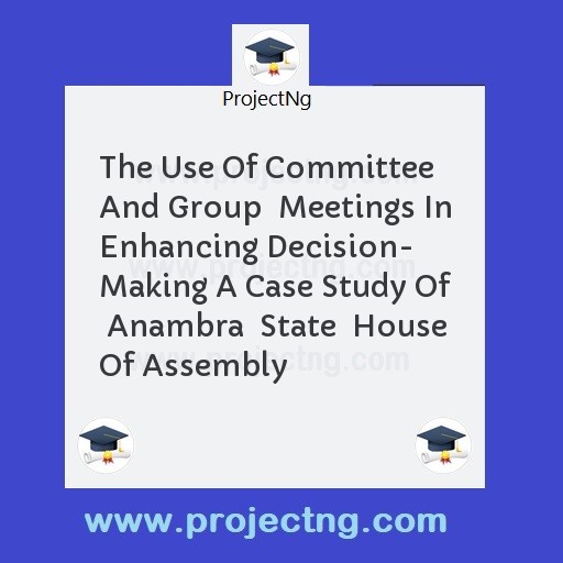The Use Of Committee And Group  Meetings In Enhancing Decision- Making A Case Study Of  Anambra  State  House Of Assembly